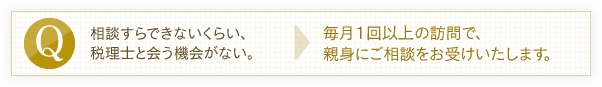 相談すらできないくらい、税理士と会う機会がない。→毎月1回以上の訪問で、親身にご相談をお受けいたします。