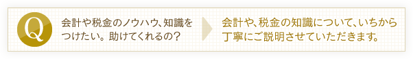 会計や税金のノウハウ、知識をつけたい。助けてくれるの？→会計や、税金の知識について、いちから丁寧にご説明させていただきます。