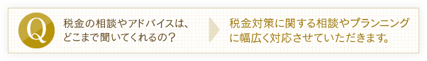 税金の相談やアドバイスは、どこまで聞いてくれるの？→税金対策に関する相談やプランニングに幅広く対応させていただきます。